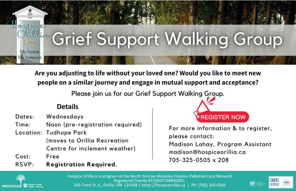 Walking Group Grief Support Walking Group - Are you adjusting to life without your loved one? Would you like to meet new people on a similar journey and engage in mutual support and acceptance? Please join us for our Grief Support Walking Group. Date: Wednesdays Time: Noon (pre-registration required) Location: Tudhope Park (moves to Orillia Recreation Centre for inclement weather) Free Registration Required. For more information & to register, please contact: Madison Lahay, Program Assistant madison@hospiceorillia.ca 705-325-0505 x 208
